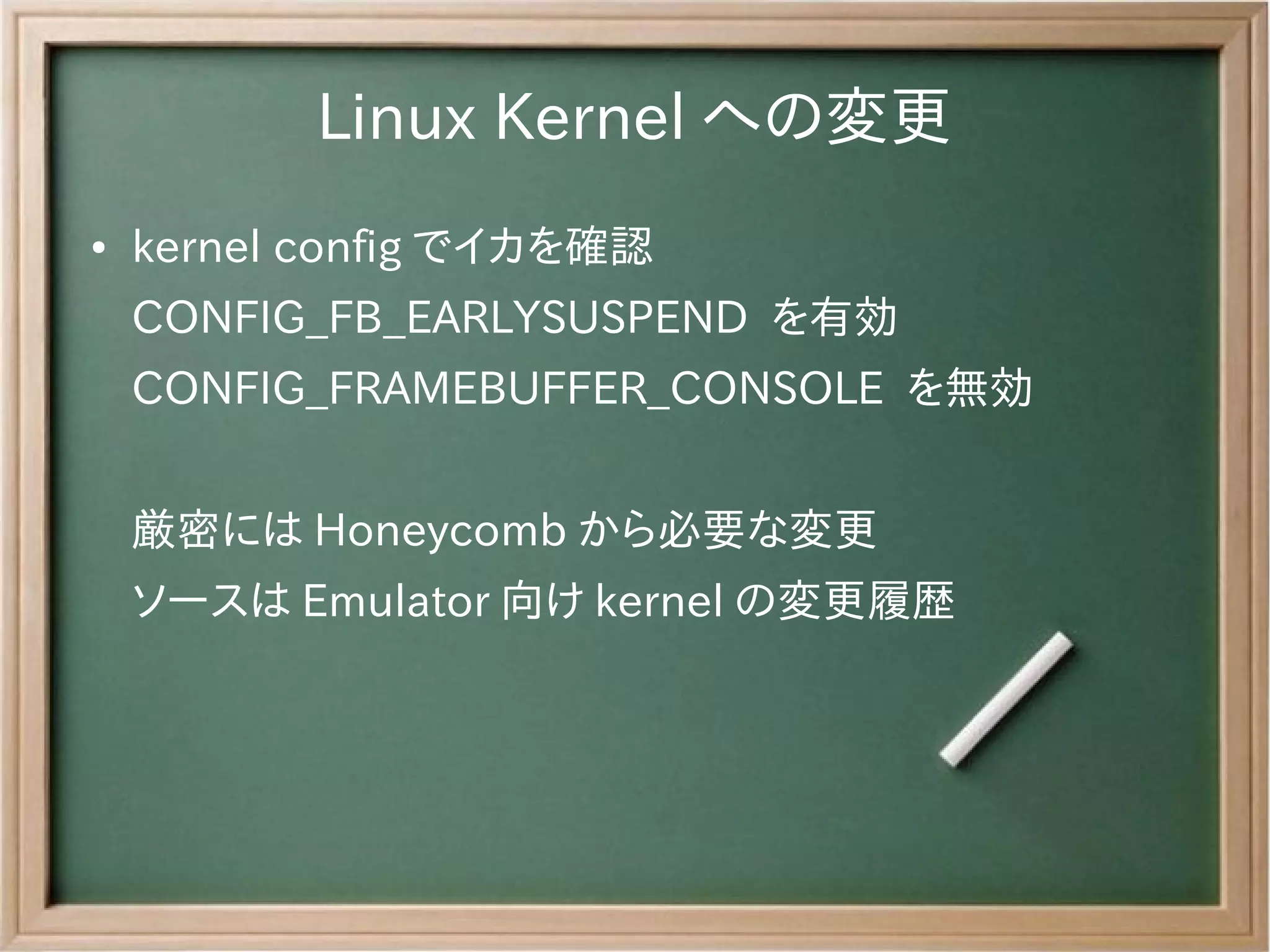 Linux Kernel への変更
●   kernel config でイカを確認
    CONFIG_FB_EARLYSUSPEND を有効
    CONFIG_FRAMEBUFFER_CONSOLE を無効


    厳密には Honeycomb から必要な変更
    ソースは Emulator 向け kernel の変更履歴　
 