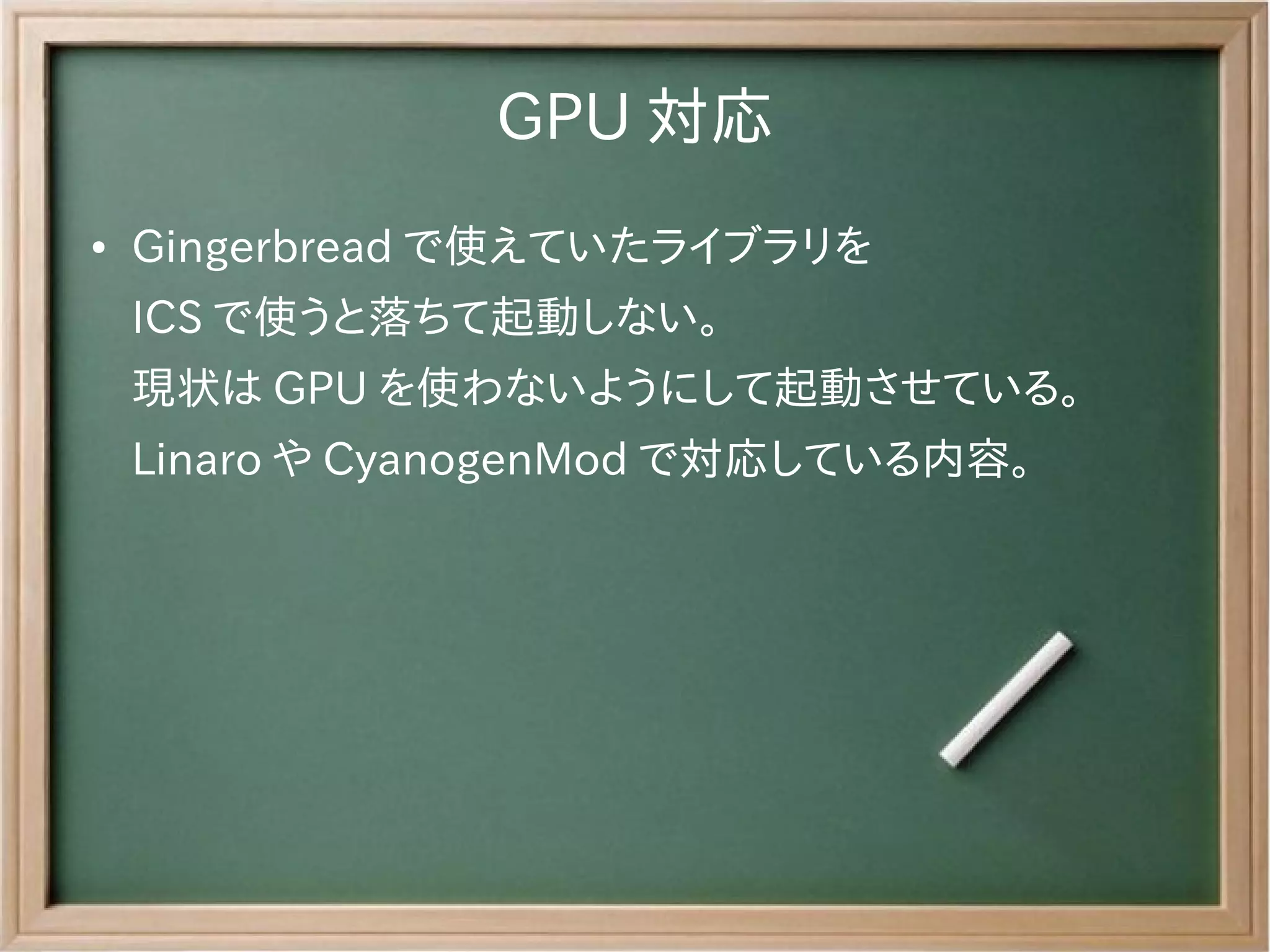 GPU 対応
●   Gingerbread で使えていたライブラリを
    ICS で使うと落ちて起動しない。
    現状は GPU を使わないようにして起動させている。
    Linaro や CyanogenMod で対応している内容。
 