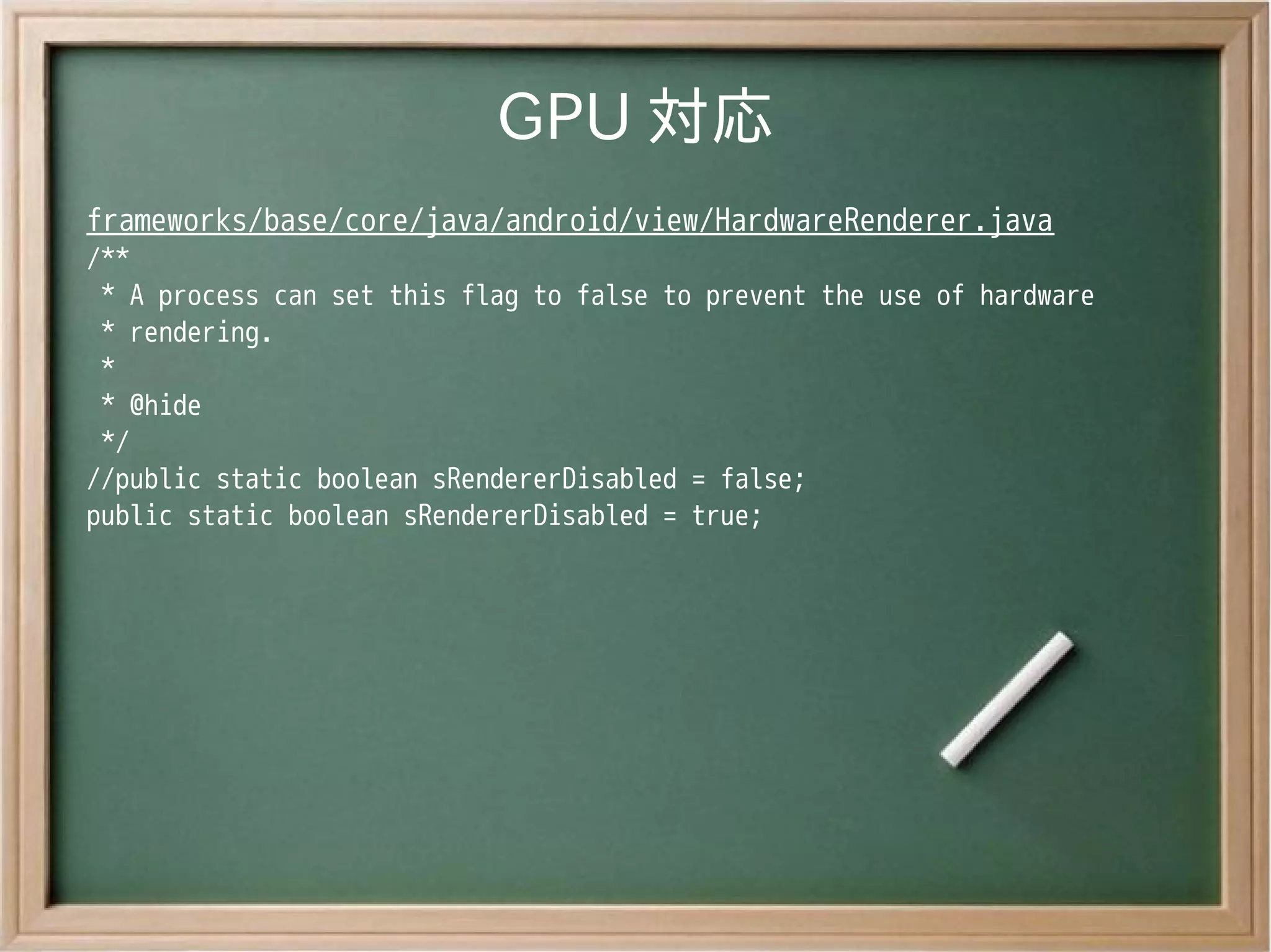 GPU 対応
frameworks/base/core/java/android/view/HardwareRenderer.java
/**
 * A process can set this flag to false to prevent the use of hardware
 * rendering.
 *
 * @hide
 */
//public static boolean sRendererDisabled = false;
public static boolean sRendererDisabled = true;
 