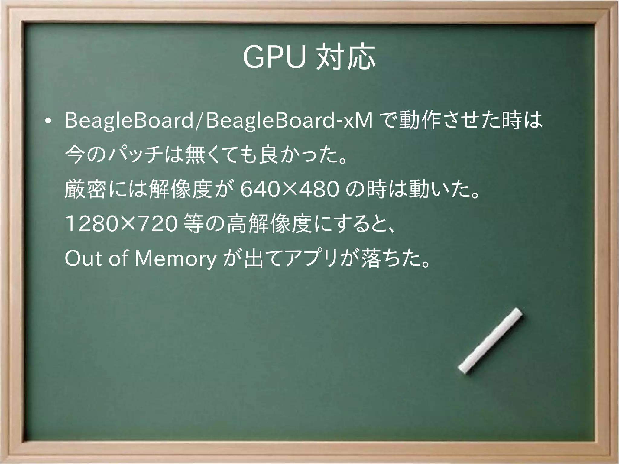 GPU 対応
●   BeagleBoard/BeagleBoard-xM で動作させた時は
    今のパッチは無くても良かった。
    厳密には解像度が 640×480 の時は動いた。
    1280×720 等の高解像度にすると、
    Out of Memory が出てアプリが落ちた。
 