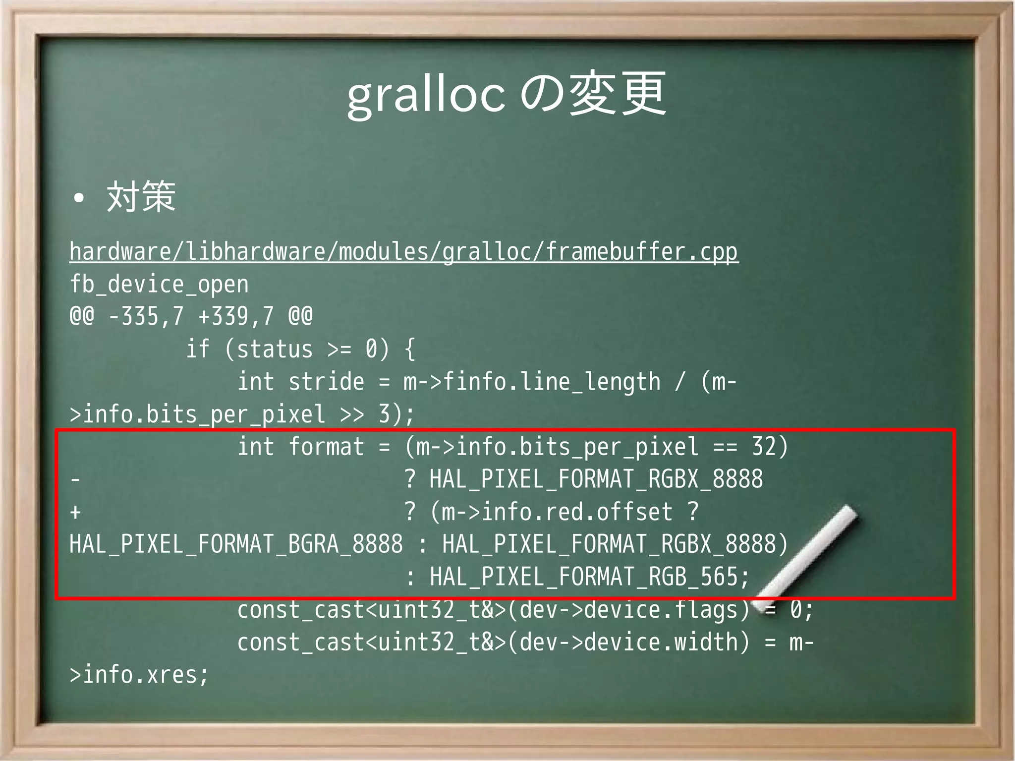 gralloc の変更
●   対策
hardware/libhardware/modules/gralloc/framebuffer.cpp
fb_device_open
@@ -335,7 +339,7 @@
         if (status >= 0) {
             int stride = m->finfo.line_length / (m-
>info.bits_per_pixel >> 3);
             int format = (m->info.bits_per_pixel == 32)
-                         ? HAL_PIXEL_FORMAT_RGBX_8888
+                         ? (m->info.red.offset ?
HAL_PIXEL_FORMAT_BGRA_8888 : HAL_PIXEL_FORMAT_RGBX_8888)
                          : HAL_PIXEL_FORMAT_RGB_565;
             const_cast<uint32_t&>(dev->device.flags) = 0;
             const_cast<uint32_t&>(dev->device.width) = m-
>info.xres;
 