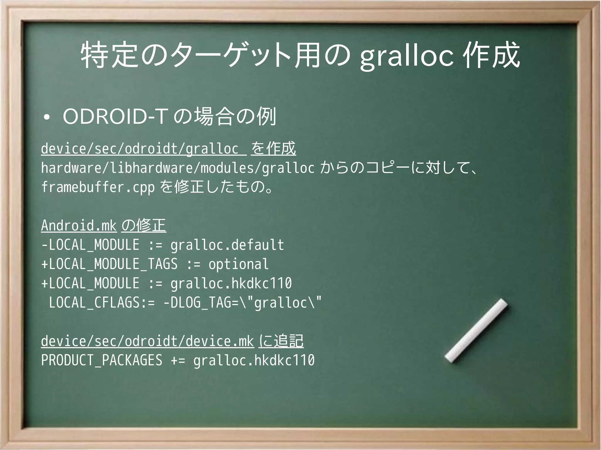 特定のターゲット用の gralloc 作成
●   ODROID-T の場合の例
device/sec/odroidt/gralloc を作成
hardware/libhardware/modules/gralloc からのコピーに対して、
framebuffer.cpp を修正したもの。

Android.mk の修正
-LOCAL_MODULE := gralloc.default
+LOCAL_MODULE_TAGS := optional
+LOCAL_MODULE := gralloc.hkdkc110
 LOCAL_CFLAGS:= -DLOG_TAG="gralloc"

device/sec/odroidt/device.mk に追記
PRODUCT_PACKAGES += gralloc.hkdkc110
 