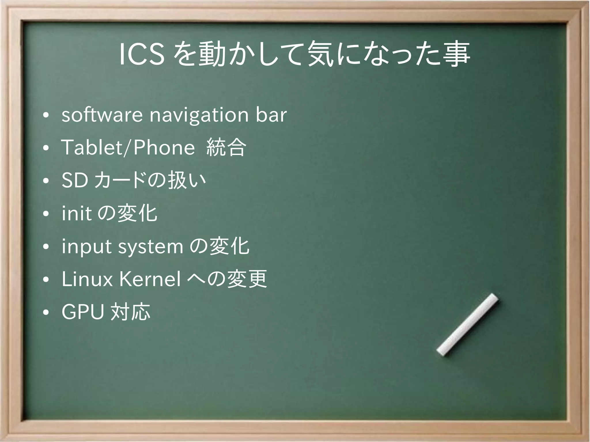 ICS を動かして気になった事
●   software navigation bar
●   Tablet/Phone 統合
●   SD カードの扱い
●   init の変化
●   input system の変化
●   Linux Kernel への変更
●   GPU 対応
 
