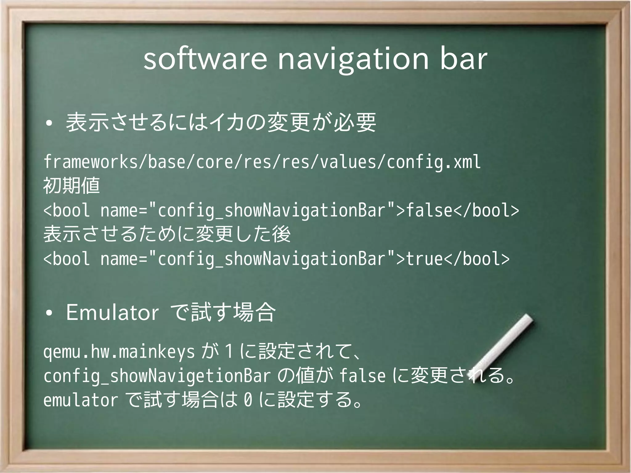 software navigation bar
●   表示させるにはイカの変更が必要
frameworks/base/core/res/res/values/config.xml
初期値
<bool name="config_showNavigationBar">false</bool>
表示させるために変更した後
<bool name="config_showNavigationBar">true</bool>

●   Emulator で試す場合
qemu.hw.mainkeys が 1 に設定されて、
config_showNavigetionBar の値が false に変更される。
emulator で試す場合は 0 に設定する。
 