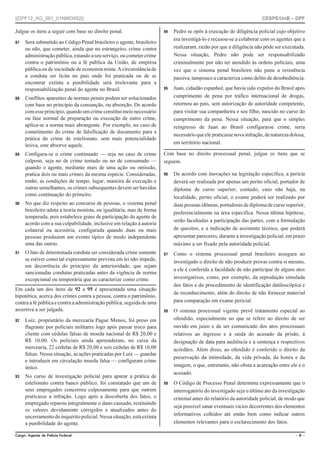 ||DPF12_AG_001_01N963952|| CESPE/UnB – DPF
%CTIQ #IGPVG FG 2QNÈEKC (GFGTCN Ō  Ō
Julgue os itens a seguir com base no direito penal.
 Será submetido ao Código Penal brasileiro o agente, brasileiro
ou não, que cometer, ainda que no estrangeiro, crime contra
administração pública, estando aseu serviço, ou cometer crime
contra o patrimônio ou a fé pública da União, de empresa
pública ou de sociedade de economia mista. A circunstância de
a conduta ser lícita no país onde foi praticada ou de se
encontrar extinta a punibilidade será irrelevante para a
responsabilização penal do agente no Brasil.
 Conflitos aparentes de normas penais podem ser solucionados
com base no princípio da consunção, ou absorção. De acordo
comesseprincípio,quando um crime constituimeionecessário
ou fase normal de preparação ou execução de outro crime,
aplica-se a norma mais abrangente. Por exemplo, no caso de
cometimento do crime de falsificação de documento para a
prática do crime de estelionato, sem mais potencialidade
lesiva, este absorve aquele.
 Configura-se o crime continuado — seja no caso de crime
culposo, seja no de crime tentado ou no de consumado —
quando o agente, mediante mais de uma ação ou omissão,
pratica dois ou mais crimes da mesma espécie. Consideradas,
então, as condições de tempo, lugar, maneira de execução e
outras semelhantes, os crimes subsequentes devem ser havidos
como continuação do primeiro.
 No que diz respeito ao concurso de pessoas, o sistema penal
brasileiro adota a teoria monista, ou igualitária, mas de forma
temperada, pois estabelece graus de participação do agente de
acordo com a sua culpabilidade, inclusive em relação à autoria
colateral ou acessória, configurada quando duas ou mais
pessoas produzem um evento típico de modo independente
uma das outras.
 O fato de determinada conduta ser considerada crime somente
se estiver como tal expressamente prevista em lei não impede,
em decorrência do princípio da anterioridade, que sejam
sancionadas condutas praticadas antes da vigência de norma
excepcional ou temporária que as caracterize como crime.
Em cada um dos itens de 92 a 95 é apresentada uma situação
hipotética, acerca dos crimes contra a pessoa, contra o patrimônio,
contra a fé pública e contra a administração pública, seguida de uma
assertiva a ser julgada.
 Luiz, proprietário da mercearia Pague Menos, foi preso em
flagrante por policiais militares logo após passar troco para
cliente com cédulas falsas de moeda nacional de R$ 20,00 e
R$ 10,00. Os policiais ainda apreenderam, no caixa da
mercearia, 22 cédulas de R$ 20,00 e seis cédulas de R$ 10,00
falsas. Nessa situação, as ações praticadas por Luiz — guardar
e introduzir em circulação moeda falsa — configuram crime
único.
 No curso de investigação policial para apurar a prática de
estelionato contra banco público, foi constatado que um de
seus empregados concorreu culposamente para que outrem
praticasse a infração. Logo após a descoberta dos fatos, o
empregado reparou integralmente o dano causado, restituindo
os valores devidamente corrigidos e atualizados antes do
encerramentodoinquéritopolicial.Nessasituação,estáextinta
a punibilidade do agente.
 Pedro se opôs à execução de diligência policial cujo objetivo
era investigá-lo e recusou-se a colaborar com os agentes que a
realizaram, razão por que a diligência não pôde ser executada.
Nessa situação, Pedro não pode ser responsabilizado
criminalmente por não ter atendido às ordens policiais, uma
vez que o sistema penal brasileiro não pune a resistência
passiva, tampouco a caracteriza como delito de desobediência.
 Juan, cidadão espanhol, que havia sido expulso do Brasil após
cumprimento de pena por tráfico internacional de drogas,
retornou ao país, sem autorização de autoridade competente,
para visitar sua companheira e seu filho, nascido no curso do
cumprimento da pena. Nessa situação, para que o simples
reingresso de Juan ao Brasil configurasse crime, seria
necessárioqueelepraticassenovainfração,denaturezadolosa,
em território nacional.
Com base no direito processual penal, julgue os itens que se
seguem.
 De acordo com inovações na legislação específica, a perícia
deverá ser realizada por apenas um perito oficial, portador de
diploma de curso superior; contudo, caso não haja, na
localidade, perito oficial, o exame poderá ser realizado por
duaspessoasidôneas,portadorasdediplomadecursosuperior,
preferencialmente na área específica. Nessa última hipótese,
serão facultadas a participação das partes, com a formulação
de quesitos, e a indicação de assistente técnico, que poderá
apresentar pareceres, durante a investigação policial, em prazo
máximo a ser fixado pela autoridade policial.
 Como o sistema processual penal brasileiro assegura ao
investigado o direito de não produzir provas contra si mesmo,
a ele é conferida a faculdade de não participar de alguns atos
investigativos, como, por exemplo, da reprodução simulada
dos fatos e do procedimento de identificação datiloscópica e
de reconhecimento, além do direito de não fornecer material
para comparação em exame pericial.
 O sistema processual vigente prevê tratamento especial ao
ofendido, especialmente no que se refere ao direito de ser
ouvido em juízo e de ser comunicado dos atos processuais
relativos ao ingresso e à saída do acusado da prisão, à
designação de data para audiência e à sentença e respectivos
acórdãos. Além disso, ao ofendido é conferido o direito da
preservação da intimidade, da vida privada, da honra e da
imagem, o que, entretanto, não obsta a acareação entre ele e o
acusado.
 O Código de Processo Penal determina expressamente que o
interrogatório do investigado seja o último ato da investigação
criminal antes do relatório da autoridade policial, de modo que
seja possível sanar eventuais vícios decorrentes dos elementos
informativos colhidos até então bem como indicar outros
elementos relevantes para o esclarecimento dos fatos.
 
