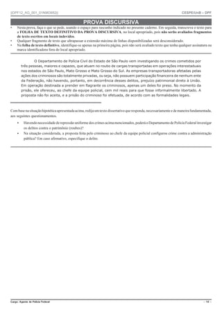 ||DPF12_AG_001_01N963952|| CESPE/UnB – DPF
%CTIQ #IGPVG FG 2QNÈEKC (GFGTCN Ō  Ō
PROVA DISCURSIVA
• Nesta prova, faça o que se pede, usando o espaço para rascunho indicado no presente caderno. Em seguida, transcreva o texto para
a FOLHA DE TEXTO DEFINITIVO DA PROVA DISCURSIVA, no local apropriado, pois não serão avaliados fragmentos
de texto escritos em locais indevidos.
• Qualquer fragmento de texto que ultrapassar a extensão máxima de linhas disponibilizadas será desconsiderado.
• Na folha de texto definitivo, identifique-se apenas na primeira página, pois não será avaliado texto que tenha qualquer assinatura ou
marca identificadora fora do local apropriado.
O Departamento de Polícia Civil do Estado de São Paulo vem investigando os crimes cometidos por
três pessoas, maiores e capazes, que atuam no roubo de cargas transportadas em operações interestaduais
nos estados de São Paulo, Mato Grosso e Mato Grosso do Sul. As empresas transportadoras afetadas pelas
ações dos criminosos são totalmente privadas, ou seja, não possuem participação financeira de nenhum ente
da Federação, não havendo, portanto, em decorrência desses delitos, prejuízo patrimonial direto à União.
Em operação destinada a prender em flagrante os criminosos, apenas um deles foi preso. No momento da
prisão, ele ofereceu, ao chefe da equipe policial, cem mil reais para que fosse informalmente libertado. A
proposta não foi aceita, e a prisão do criminoso foi efetuada, de acordo com as formalidades legais.
Combasenasituaçãohipotéticaapresentadaacima,redijaumtextodissertativoqueresponda,necessariamenteedemaneirafundamentada,
aos seguintes questionamentos.
 Havendonecessidadederepressão uniforme dos crimesacimamencionados,poderáoDepartamentodePolíciaFederalinvestigar
os delitos contra o patrimônio (roubos)?
 Na situação considerada, a proposta feita pelo criminoso ao chefe da equipe policial configurou crime contra a administração
pública? Em caso afirmativo, especifique o delito.
 