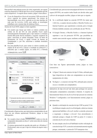||DPF12_AG_001_01N963952|| CESPE/UnB – DPF
%CTIQ #IGPVG FG 2QNÈEKC (GFGTCN Ō  Ō
Para proferir uma palestra acerca de crime organizado, um agente
conectou dispositivo USB do tipo bluetooth no computador que lhe
estava disponível. A respeito desse cenário, julgue o item abaixo.
 O uso de dispositivos bluetooth em portas USB necessita de
driver especial do sistema operacional. Em termos de
funcionalidade, esse driver equivale ao de uma interface de
rede sem fio (wireless LAN), pois ambas as tecnologias
trabalham com o mesmo tipo de endereço físico.
Acerca do Excel 2010, julgue os itens seguintes.
 Um usuário que deseje que todos os valores contidos nas
células de B2 até B16 de uma planilha Excel sejam
automaticamente formatados para o tipo número e o formato
moeda (R$) pode fazê-lo mediante a seguinte sequência de
ações: selecionar as células desejadas; clicar, na barra de
ferramentas do Excel, a opção Formato de Número de
Contabilização; e, por fim, selecionar a unidade monetária
desejada.
 Em uma planilha Excel, para somar os valores contidos nas
células de B2 até B16 e colocar o resultado na célula B17, é
suficiente que o usuário digite, na célula B17, a fórmula
=SOMA(B2:B16) e tecle «.
Considerando a figura acima, que representa as propriedades de um
disco em um sistema operacional Windows, julgue os itens
subsequentes.
 Se o usuário clicar o botão , todos os vírus de
computador detectados no disco C serão removidos do sistema
operacional.
 O sistema operacional em questão não pode ser o Windows 7
Professional, uma vez que o tipo do sistema de arquivo não é
FAT32.
Considerando que, para acessar uma página da Internet via conexão
segura (HTTPS), um usuário tenha ficado em dúvida sobre qual
software de navegação escolher, julgue os itens que se seguem.
 Se o certificado digital na conexão HTTPS for maior que
1.024 bits, o usuário deverá escolher o Mozilla Firefox ou o
Internet Explorer, que suportariam a conexão, pois o Google
Chrome trabalha somente com certificados de até 796 bits.
 O Google Chrome, o Mozilla Firefox e o Internet Explorer
suportam o uso do protocolo HTTPS, que possibilita ao
usuário uma conexão segura, mediante certificados digitais.
Figura 1 Figura 2
Com base nas figuras apresentadas acima, julgue os itens
consecutivos.
 A figura 2 ilustra um conector do tipo S-Vídeo, utilizado para
ligar dispositivos de vídeo em computadores ou em outros
equipamentos de vídeo.
 Na figura 1, o conector é do tipo PS2, utilizado para conectar
mouses e teclados aos computadores.
Aplicativos do tipo firewall são úteis para proteger de acessos
indesejados computadores conectados à Internet. A respeito do
funcionamento básico de um firewall do tipo pessoal em sistemas
Windows 7 configurados e em funcionamento normal, julgue os
próximos itens.
 Quando a solicitação de conexão do tipo UDP na porta 21 for
recebida por estação com firewall desligado, caberá ao sistema
operacional habilitar o firewall, receber a conexão, processar
a requisição e desligar o firewall. Esse procedimento é
realizado porque a função do UDP na porta 21 é testar a
conexão do firewall com a Internet.
 Se uma estação com firewall habilitado receber solicitação de
conexãodotipoTCP, a conexão será automaticamentenegada,
porque, comumente, o protocolo TCP transporta vírus.
 