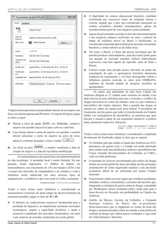 ||DPF12_AG_001_01N963952|| CESPE/UnB – DPF
%CTIQ #IGPVG FG 2QNÈEKC (GFGTCN Ō  Ō
A figura acima apresenta as propriedades básicas de um arquivo em
disco,nosistemaoperacionalWindows.Arespeitodafigura,julgue
os itens a seguir.
 Marcar a caixa da opção , em , tornará o
arquivo em questão inacessível para softwares antivírus.
 Caso deseje alterar o nome do arquivo em questão, o usuário
deverá selecionar o nome do arquivo na caixa de texto,
alterá-lo conforme desejado e clicar o botão .
 Ao clicar na guia , o usuário visualizará a data de
criação do arquivo e a data de sua última modificação.
Ossemicondutoressãoopontofracodaindústriabrasileira
de alta tecnologia. A produção local é muito limitada. No ano
passado, foram importados 5,1 bilhões de dólares em
semicondutores, um crescimento de 14% em relação a 2010. Com
o avanço dos mercados de computadores e de celulares, e com a
eletrônica sendo embarcada nos mais diversos tipos de
equipamentos, a tendência é que essa conta só venha a aumentar.
O Estado de S.Paulo, 15/1/2012, p. B12 (com adaptações).
Tendo o texto acima como referência e considerando as
características essenciais do atual estágio de desenvolvimento da
economia mundial, julgue os itens de 41 a 45.
 O domínio do conhecimento mostra-se fundamental para a
produção de riquezas e, ao impulsionar constantes inovações
tecnológicas, amplia a capacidade produtiva e ajuda a
promover a ampliação dos mercados consumidores, em meio
a um contexto de acirrada competição em escala global.
 A fragilidade do sistema educacional brasileiro, realidade
confirmada por sucessivos testes de avaliação interna e
externa, impede que o país seja considerado emergente no
cenário econômico mundial contemporâneo, apesar do
reconhecimento geral de suas inegáveis potencialidades.
 Apesar da privatização ocorrida na área das telecomunicações
e dos inegáveis avanços verificados no setor, o número de
linhas de telefonia móvel no Brasil é insuficiente, se
considerada a demanda apresentada pelo mercado consumidor
brasileiro, e muito inferior ao de linhas fixas.
 Tal como o Brasil, a China não possui tecnologia que lhe
permita produzir semicondutores, uma das razões pelas quais
sua atuação no mercado mundial, embora relativamente
expressiva, está bem aquém do esperado, atrás de Índia e
Rússia.
 Embora ocupe uma posição pouco relevante na pauta das
exportações do país, o agronegócio brasileiro demonstra
tendência de crescimento, e seu bom desempenho reflete a
influência positiva exercida no setor pela EMBRAPA,
sinônimo de elevado padrão de pesquisa científica na
agropecuária.
Os países que participam de uma nova Cúpula das
Américas abrigam as 32 cidades mais violentas do mundo. Esse
dado terrível já seria suficiente para que o consumo e o tráfico de
drogas estivessem no centro dos debates, uma vez que violência e
narcotráfico são irmãos siameses. Mas a questão das drogas só
entrará nos salões da cúpula pela porta lateral. O presidente da
Guatemala, um dos países que estão se transformando em Estados
falidos em consequência do narcotráfico, já anunciou que quer
discutir o assunto a partir de um argumento imbatível: a política
atual, puramente repressiva, fracassou.
Clóvis Rossi. Drogas, tema inescapável. In: Folha de
S.Paulo, 12/4/2012, p. A14 (com adaptações).
Tendo o texto acima como referência e considerando a amplitude
do tema por ele focalizado, julgue os itens que se seguem.
 A Colômbia, país que sediou a Cúpula das Américas em 2012,
permanece em guerra civil, e o Estado vai sendo derrotado
pelo conluio entre narcotraficantes, milícias e guerrilheiros das
Forças Armadas Revolucionárias da Colômbia, as FARCs,
cada vez mais poderosas.
 O montante de recursos movimentado pelo tráfico de drogas
ilícitas em escala global faz dessa atividade um dos principais
sustentáculos do crime organizado mundial e cria um poder
econômico difícil de ser enfrentado por muitos Estados
nacionais.
 O governante citado no texto sugere que erradicar a produção,
interditar o tráfico e criminalizar o consumo são decisões que,
integrando a estratégia de guerra contra as drogas comandada
por Washington, deram resultados pífios, razão pela qual o
tema deveria ser discutido em profundidade na Cúpula das
Américas.
 Zedillo, do México, Gaviria, da Colômbia, e Fernando
Henrique Cardoso, do Brasil, são ex-presidentes
latino-americanos que se engajaram no exame do tema das
drogas e assumem posição crítica em relação a uma política de
combate às drogas que obtém parcos resultados e cujo custo
em vidas humanas é altíssimo.
 