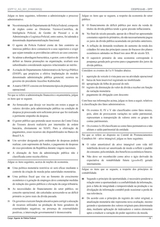 ||DPF12_AG_001_01N963952|| CESPE/UnB – DPF
%CTIQ #IGPVG FG 2QNÈEKC (GFGTCN Ō  Ō
Julgue os itens seguintes, referentes a administração e processo
administrativo.
 NaestruturaçãodoDepartamentodePolíciaFederal,composto
de órgãos como as Diretorias Técnico-Científica, de
Inteligência Policial, de Gestão de Pessoal e a de
Administração e Logística Policial, entre outros, foi adotada a
denominada departamentalização funcional.
 O agente da Polícia Federal ciente de fato contrário ao
interesse público deve comunicá-lo a seus superiores e exigir
que sejam tomadas as providências cabíveis ao caso concreto.
 Se adotar a abordagem burocrática, o gestor, com o objetivo de
definir as futuras promoções na organização, avaliará seus
subordinados considerando aspectos relacionados ao mérito.
 Acriaçãodo Departamento Administrativo doServiçoPúblico
(DASP), que propiciou a efetiva implantação do modelo
denominado administração pública gerencial, ocorreu no
governo do presidente Juscelino Kubitschek.
 AmatrizSWOTconsisteemferramentatípicadeplanejamento
operacional.
No que se refere a administração financeira e orçamentária, julgue
os itens que se seguem.
 Ao fornecedor que deseje ver inscrito em restos a pagar os
valores devidos pela administração pública na condição de
despesa já processada será suficiente provar que foi realizado
o pertinente empenho da despesa.
 O gestor público que pretenda sacar recursos da Conta Única
do Tesouro deverá realizá-lo por intermédio de ordem
bancária, diretamente no SIAFI. Para a efetivação de
pagamentos, esses recursos são disponibilizados no Banco do
Brasil S.A.
 Um servidor designado pelo ordenador de despesas poderá
realizar, com suprimento de fundos, o pagamento de despesas
do vice-presidente da República durante viagens nacionais.
 A alienação de bem da administração pública não é
classificada como receita efetiva.
Julgue os itens seguintes, acerca de noções de economia.
 Uma política monetária restritiva só será eficaz mediante o
controle da criação de moeda pelas autoridades monetárias.
 Uma política fiscal que vise ao fomento do crescimento
econômico e à geração de empregos deve contemplar medidas
de redução dos gastos públicos e elevação da carga tributária.
 As necessidades de financiamento do setor público, no
conceito operacional, são calculadas acrescendo-se ao déficit
primário os juros reais da dívida passada.
 Os governos exercem função alocativa para corrigir a alocação
de recursos utilizados na produção de bens geradores de
externalidades negativas; na presença de externalidades
positivas, a intervenção governamental é desnecessária.
Julgue os itens que se seguem, a respeito da economia do setor
público.
 O financiamento do déficit público por meio da venda de
títulos da dívida pública tende a gerar pressão inflacionária.
 No final do século passado, apesar de o Brasil ter apresentado
constantessuperávitsprimários,elenãonecessariamentepagou
os juros da dívida pública acumulada em períodos anteriores.
 A inflação de demanda resultante do aumento da renda dos
cidadãos foi uma das principais causas do fracasso dos planos
econômicos adotados no Brasil nos anos 80 do século XX.
 O superávit primário de uma economia corresponde à
poupança gerada pelo governo para o pagamento dos juros da
dívida pública.
Considere os eventos de I a V listados abaixo.
I aquisição de veículo à vista para uso na atividade operacional
II baixa de bem inservível registrado no imobilizado
III apropriação da folha de pessoal do mês
IV registro da diminuição do valor de dívida a receber em função
da variação monetária
V pagamento de obrigação com desconto
Com base nas informações acima, julgue os itens a seguir, relativos
à classificação dos fatos administrativos.
 Os eventos II, IV e V são classificados como fatos mistos,
pois, além de provocarem variações no saldo patrimonial,
representam a transposição de valores entre os grupos de
contas patrimoniais.
 Os eventos I e III classificam-se como fatos permutativos e não
afetam o saldo patrimonial da entidade.
No que se refere ao disposto no Comitê de Pronunciamentos
Contábeis 04 – ativo intangível, julgue os itens seguintes.
 O valor amortizável de ativo intangível com vida útil
indefinida deverá ser amortizado de modo a refletir o padrão
de consumo, pelaentidade,dosbenefícioseconômicosfuturos.
 Não deve ser reconhecido como ativo o ágio derivado da
expectativa de rentabilidade futura (goodwill) gerado
internamente.
Julgue os itens que se seguem, a respeito dos princípios de
contabilidade.
 Segundo o princípio da oportunidade, é necessário ponderar a
relação entre a oportunidade e a confiabilidade da informação,
pois a falta de integridade e tempestividade na produção e na
divulgação da informação contábil pode ocasionar a perda de
sua relevância.
 De acordo com o princípio do registro do valor original, a
atualização monetária não representa nova avaliação, mesmo
gerando o ajustamento dos valores originais para determinada
data, mediante aplicação de indexadores e outros elementos
aptos a traduzir a variação do poder aquisitivo da moeda.
 