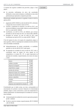 ||DPF12_AG_001_01N963952|| CESPE/UnB – DPF
%CTIQ #IGPVG FG 2QNÈEKC (GFGTCN Ō  Ō
A respeito dos registros contábeis das provisões, julgue o item
abaixo.
 As provisões retificadoras do ativo são constituídas
debitando-se uma conta de despesa e creditando-se uma conta
patrimonial que represente a respectiva provisão.
Determinada entidade apresentou os seguintes eventos no mês de
abril de 2012.
I pagamento de R$ 4.200,00, no mês de abril de 2012, referentes
a aluguel dos meses de abril e maio de 2012;
II consumo e pagamento de despesas, em abril de 2012, com
serviços de limpeza e conservação, relativos ao mês de abril de
2012, no valor de R$ 1.800,00;
III recebimento, em abril de 2012, em dinheiro, por serviços
prestados no mês de março de 2012, no valor de R$ 3.600,00;
IV prestação de serviços, no mês de abril de 2012, para
recebimento em maio de 2012, no valor de R$ 5.700,00.
À luz do regime de caixa e do regime de competência, julgue os
itens seguintes, relativos à apuração de resultado do mês de abril de
2012 da entidade considerada.
 Independentemente do regime considerado, os resultados
apurados no mês de abril de 2012 serão iguais.
 Na apuração do resultado do mês de abril de 2012, não se
consideram, tanto no regime de caixa quanto no de
competência, os eventos III e IV, os quais repercutem na
apuração do resultado, respectivamente, dos meses de março
e maio.
bancos 40.000
créditos a receber 25.000
despesas de aluguéis 8.000
empréstimos a pagar 38.500
receitas de serviços 34.000
despesas de água, luz e telefone 15.000
estoque de material de consumo 20.000
móveis e utensílios 12.000
veículos 24.000
capital 73.500
despesas com material de consumo 2.000
Considerando que os dados acima, em reais, correspondem ao
encerramento do primeiro exercício financeiro de determinada
entidade, julgue os itens consecutivos, acerca da composição do
balanço patrimonial e da demonstração do resultado do exercício
dessa entidade.
 A demonstração do resultado do exercício apresentou prejuízo
de R$ 11.000,00.
 Os ativos e passivos somam, respectivamente, R$ 121.000,00
e R$ 38.500,00.
4#5%70*1
 