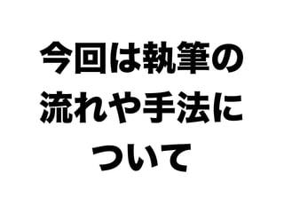 今回は執筆の
流れや手法に
  ついて
 