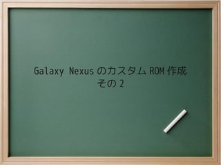 Galaxy Nexus のカスタム ROM 作成
             その 2
 