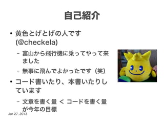 自己紹介
 ●
     黄色とげとげの人です
     (@checkela)
     –   富山から飛行機に乗ってやって来
         ました
     –   無事に飛んでよかったです（笑）
 ●
     コード書いたり、本書いたりし
     ています
     –   文章を書く量 ＜ コードを書く量
         が今年の目標
Jan 27, 2013
 
