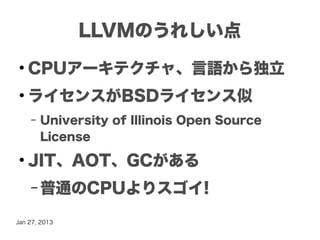 LLVMのうれしい点
●
    CPUアーキテクチャ、言語から独立
●
    ライセンスがBSDライセンス似
    –   University of Illinois Open Source
        License
●
    JIT、AOT、GCがある
    – 普通のCPUよりスゴイ!

Jan 27, 2013
 