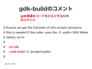 gdk-buildのコメント
               gdk関連のコードをビルドするため
               のコマンド

# Ensure we get the full path of this script's directory
# this is needed if the caller uses the -C <path> GNU Make
# option, as in:
#
#   cd ndk
#   ./ndk-build -C <project-path>
#

Jan 27, 2013
 