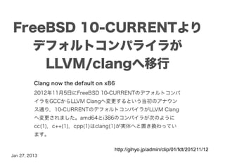 FreeBSD 10-CURRENTより
  デフォルトコンパライラが
    LLVM/clangへ移行




               http://gihyo.jp/admin/clip/01/fdt/201211/12
Jan 27, 2013
 
