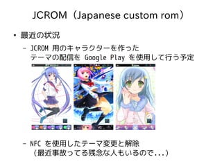 JCROM（Japanese custom rom）
●
最近の状況
– JCROM 用のキャラクターを作った
テーマの配信を Google Play を使用して行う予定
– NFC を使用したテーマ変更と解除
（最近事故ってる残念な人もいるので...）
 