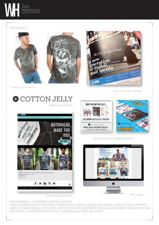 FORWARD TO YOUR MATES!CANT VIEW? Click Here!!
SHOP NOW!
MADE FOR
YOU!
MOTORHEAD
..
HI Russel!
Check out our Brand spanking new Cottonjelly X Motorhead tees, personalised and limited edition just for you...
Well what are you waiting for... go BUY it now!
Team Cotton Jelly. #teamcj
British Born & Thread…
© 2014 Cotton Jelly. All Rights Reserved.CRACK SQUADBLOG CONTACT JOBS
IRRITATED? Click Here!
BUY NOW!
2015
PORTFOLIO
COTTON JELLY
THE CAMPAIGN – E COMMERCE BRAND CREATION
TEAM LEADERSHIP | ART DIRECTION | BRAND DEVELOPMENT | PACKAGING DESIGN | PRODUCT DEVELOPMENT |
LABELS & TRIM | WEB UI & UX DESIGN | APP DESIGN & DEVELOPMENT | SOCIAL MEDIA MARKETING | ADVERTISING
COLLATERAL | OUTDOOR ADVERTISING | PERSONALISED PRINT SOLUTIONS
DIGITAL ADVERTISING - OUTDOOR
APPAREL & GRAPHIC DESIGN
BRAND DEVELOPMENT
WEB DESIGN
ONLINE AND SOCIAL MEDIA MARKETING
TARGET EMAIL MARKETING
 