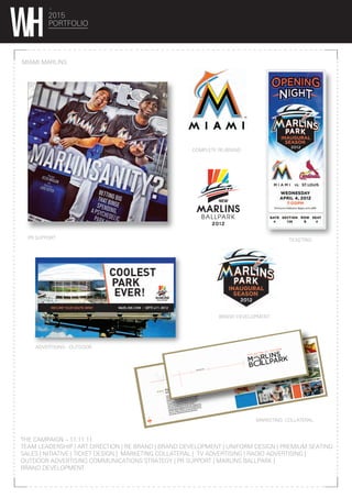 2015
PORTFOLIO
MIAMI MARLINS
THE CAMPAIGN – 11.11.11
TEAM LEADERSHIP | ART DIRECTION | RE BRAND | BRAND DEVELOPMENT | UNIFORM DESIGN | PREMIUM SEATING
SALES | NITIATIVE | TICKET DESIGN | MARKETING COLLATERAL | TV ADVERTISING | RADIO ADVERTISING |
OUTDOOR ADVERTISING COMMUNICATIONS STRATEGY | PR SUPPORT | MARLINS BALLPARK |
BRAND DEVELOPMENT
MARKETING COLLATERAL
ADVERTISING - OUTDOOR
PR SUPPORT TICKETING
BRAND DEVELOPMENT
COMPLETE RE-BRAND
 