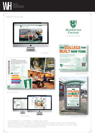 2015
PORTFOLIO
MANHATTAN COLLEGE
ADVERTISING - OUTDOOR
BRAND DEVELOPMENT
WEB DESIGN
PRINT COLLATERAL
PRINT ADVERTISING
THE CAMPAIGN – THE PROMISE , DREAMS DELIVERED
BRAND DEVELOPMENT | WEBSITE / MICROSITES | SOCIAL MEDIA | SEM | PRINT ADVERTISING
DIGITAL ADVERTISING | RADIO ADVERTISING | MEDIA PLANNING / BUYING | T.V / OTHER VIDEO
PRINT COLLATERAL | COMMUNICATIONS STRATEGY
SOCIAL MEDIA
MANHATTAN COLLEGE | MAILER
FEBRUARY 15, 2015 | 4
OVERVIEW
WHO WE ARE
The promise of Manhattan College is rooted in Lasallian Catholic
traditions of excellence in teaching, respect for individual dignity and
a commitment to social justice. For more than 150 years, we’ve been
delivering on this promise while educating tomorrow’s leaders in arts,
business, education, engineering and sciences, all in a residential campus
only minutes away from New York City.
I THE CAMPUS
II STUDENT LIFE
III LASALLIAN COMMUNITY VALUES
IV THE 5 UNDERGRADUATE SCHOOLS
V ATHLETICS PROGRAMS
VI RESIDENCE LIFE
VII LASALLIAN OUTREACH
VIII AT A GLANCE
UNDERGRADUATE5
SCHOOLS
SCHOOL OF ARTS
manhattan.edu
SCHOOL OF BUSINESS
SCHOOL OF ENGINEERING
SCHOOL OF EDUCATION
SCHOOL OF SCIENCE
D R E A M S D E L I V E R E D
MANHATTAN COLLEGE
3
For over 150 years, Manhattan College has been delivering on the promise of a
quality college education, training tomorrow’s leaders in government,
business, engineering, education and the arts.
Discover what a Manhattan College education can promise your future.
Learn more at www.Manhattan.Edu or call 1-800-622-9235
DREAMS DELIVERED
For more than 150 years, Manhattan College has been
delivering on the promise of a quality college education,
training tomorrow’s leaders in the arts, business,
education, engineering and science.
To schedule a campus visit and
discover what a Lasallian Catholic
education can promise your future,
log on to www.manhattan.edu
or call 1-800-622-9235.
DREAMS DELIVERED
 