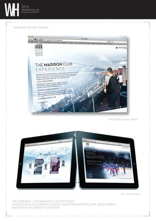2015
PORTFOLIO
MADISON SQUARE GARDEN
THE CAMPAIGN – THE MADISON CLUB EXPERIENCE
WEB DESIGN & DEVELOPMENT | DIGITAL SALES PRESENTATION | APP. DEVELOPMENT
MOTION & FILM | CONCEPT & IDEATION
WEB DESIGN & DEVELOPMENT
APP DEVELOPMENT
 