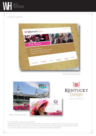 2015
PORTFOLIO
CHURCHILL DOWNS
BRAND DEVELOPMENT
ANNUAL LOGO DEVELOPMENT
WEB / DESIGN DEVELOPMENT
THE CAMPAIGN : ANNUAL RETAINER
CAMPAIGN STRATEGY | BRAND DEVELOPMENT | WEBSITE / MICROSITES | SOCIAL MEDIA | SEM
PRINT ADVERTISING | DIGITAL ADVERTISING | RADIO ADVERTISING | MEDIA PLANNING / BUYING
T.V / OTHER VIDEO | PRINT COLLATERAL | COMMUNICATIONS STRATEGY
 