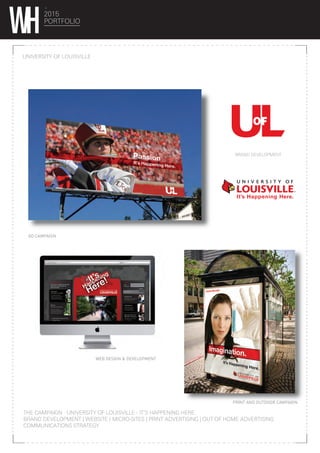 2015
PORTFOLIO
UNIVERSITY OF LOUISVILLE
THE CAMPAIGN : UNIVERSITY OF LOUISVILLE - IT’S HAPPENING HERE.
BRAND DEVELOPMENT | WEBSITE / MICRO-SITES | PRINT ADVERTISING | OUT OF HOME ADVERTISING
COMMUNICATIONS STRATEGY
WEB DESIGN & DEVELOPMENT
http://itshappeninghere.com
Live chat with a current student
Ask questions. Get answers.
RSS
LOG IN
LOGIN
EMAIL
PASSWORD
Talk to the student
musicians behind the It’s
Happening Here Music
Fest coming Sept. 22
Schedule A Campus Tour
Online Store
Live Campus Cam
Athletic Tickets
Music:
Concerts on the Quad!
It’s happening here!
Explore one of the most
dynamic educational
communities in America!
Overview:
University of Louisville
NOT A MEMBER YET?
REGISTER NOW!
SIGN UP
Simple answers to
all your questions.
Even apply online!
Admissions:
To Greek or not to Greek.
That is the question...
Social Life:
Highlights of the Card’s
31 – 5 season.
Big bad birds are
Big East Champs!
INSTRUCTIONS
This is your It’s Happening Here page.
Just click on the side boxes and
view in the player.
PRINT AND OUTDOOR CAMPAIGN
AD CAMPAIGN
BRAND DEVELOPMENT
 