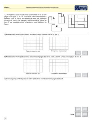 Correção
Regional
Correção
Nacional
Correção
Regional
Correção
Nacional
TOTAL
NÍVEL 1 Respostas sem justiﬁcativa não serão consideradas
Correção
Regional
Correção
Nacional
Correção
Regional
Correção
Nacional
1. Pedro brinca com um tabuleiro quadriculado 4 6× e com
peças dos tipos A, B e C. Ele tenta cobrir inteiramente o
tabuleiro com as peças, encaixando-as sem que nenhuma
ﬁque sobre outra. Por exemplo, usando somente peças do
tipo C, ele consegue cobrir o tabuleiro, como indicado na
ﬁgura.
2
a) Mostre como Pedro pode cobrir o tabuleiro usando somente peças do tipo A.
b) Mostre como Pedro pode cobrir o tabuleiro com peças dos tipos A e B, usando uma ou mais peças do tipo B.
c) Explique por que não é possível cobrir o tabuleiro usando somente peças do tipo B.
 
