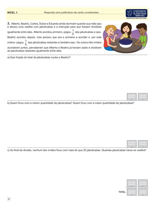 NÍVEL 1 Respostas sem justiﬁcativa não serão consideradas
4
Correção
Regional
Correção
Nacional
Correção
Regional
Correção
Nacional
3. Alberto, Beatriz, Carlos, Dulce e Eduardo ainda dormiam quando sua mãe saiu
e deixou uma vasilha com jabuticabas e a instrução para que fossem divididas
igualmente entre eles. Alberto acordou primeiro, pegou
1
5
das jabuticabas e saiu.
Beatriz acordou depois, mas pensou que era a primeira a acordar e, por este
motivo, pegou
1
5
das jabuticabas restantes e também saiu. Os outros três irmãos
acordaram juntos, perceberam que Alberto e Beatriz já haviam saído e dividiram
as jabuticabas restantes igualmente entre eles.
c) Ao ﬁnal da divisão, nenhum dos irmãos ﬁcou com mais do que 20 jabuticabas. Quantas jabuticabas havia na vasilha?
b) Quem ﬁcou com a menor quantidade de jabuticabas? Quem ﬁcou com a maior quantidade de jabuticabas?
a) Que fração do total de jabuticabas coube a Beatriz?
Correção
Regional
Correção
NacionalTOTAL
Correção
Regional
Correção
Nacional
TOTAL
 