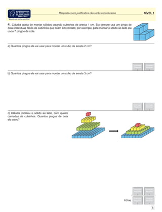NÍVEL 1Respostas sem justiﬁcativa não serão consideradas
Correção
Regional
Correção
Nacional
Correção
Regional
Correção
Nacional
TOTAL
Correção
Regional
Correção
Nacional
Correção
Regional
Correção
Nacional
4. Cláudia gosta de montar sólidos colando cubinhos de aresta 1 cm. Ela sempre usa um pingo de
cola entre duas faces de cubinhos que ﬁcam em contato; por exemplo, para montar o sólido ao lado ela
usou 7 pingos de cola.
5
c) Cláudia montou o sólido ao lado, com quatro
camadas de cubinhos. Quantos pingos de cola
ela usou?
b) Quantos pingos ela vai usar para montar um cubo de aresta 3 cm?
a) Quantos pingos ela vai usar para montar um cubo de aresta 2 cm?
 