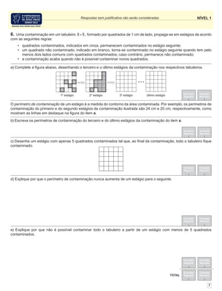 NÍVEL 1Respostas sem justiﬁcativa não serão consideradas
Correção
Regional
Correção
Nacional
Correção
Regional
Correção
Nacional
TOTAL
Correção
Regional
Correção
Nacional
Correção
Regional
Correção
Nacional
6. Uma contaminação em um tabuleiro 5 5× , formado por quadrados de 1 cm de lado, propaga-se em estágios de acordo
com as seguintes regras:
• quadrados contaminados, indicados em cinza, permanecem contaminados no estágio seguinte;
• um quadrado não contaminado, indicado em branco, torna-se contaminado no estágio seguinte quando tem pelo
menos dois lados comuns com quadrados contaminados; caso contrário, permanece não contaminado;
• a contaminação acaba quando não é possível contaminar novos quadrados.
Correção
Regional
Correção
Nacional
7
O perímetro de contaminação de um estágio é a medida do contorno da área contaminada. Por exemplo, os perímetros de
contaminação do primeiro e do segundo estágios da contaminação ilustrada são 24 cm e 20 cm, respectivamente, como
mostram as linhas em destaque na ﬁgura do item a.
e) Explique por que não é possível contaminar todo o tabuleiro a partir de um estágio com menos de 5 quadrados
contaminados.
d) Explique por que o perímetro de contaminação nunca aumenta de um estágio para o seguinte.
c) Desenhe um estágio com apenas 5 quadrados contaminados tal que, ao ﬁnal da contaminação, todo o tabuleiro ﬁque
contaminado.
Correção
Regional
Correção
Nacional
b) Escreva os perímetros de contaminação do terceiro e do último estágios da contaminação do item a.
a) Complete a ﬁgura abaixo, desenhando o terceiro e o último estágios da contaminação nos respectivos tabuleiros.
1º estágio 2º estágio 3º estágio último estágio
 