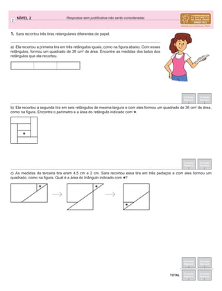 2
NÍVEL 2 Respostas sem justiﬁcativa não serão consideradas
Correção
Regional
Correção
Nacional
Correção
Regional
Correção
Nacional
TOTAL
Correção
Regional
Correção
Nacional
Correção
Regional
Correção
Nacional
1. Sara recortou três tiras retangulares diferentes de papel.
a) Ela recortou a primeira tira em três retângulos iguais, como na ﬁgura abaixo. Com esses
retângulos, formou um quadrado de 36 cm2
de área. Encontre as medidas dos lados dos
retângulos que ela recortou.
b) Ela recortou a segunda tira em seis retângulos de mesma largura e com eles formou um quadrado de 36 cm2
de área,
como na ﬁgura. Encontre o perímetro e a área do retângulo indicado com
*.
c) As medidas da terceira tira eram 4,5 cm e 2 cm. Sara recortou essa tira em três pedaços e com eles formou um
quadrado, como na ﬁgura. Qual é a área do triângulo indicado com
*?
*
* *
*
 