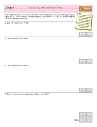 3. O múltiplo irado de um número natural é o menor múltiplo do número formado apenas pelos
algarismos 0 e 1. Por exemplo, o múltiplo irado de 2, bem como de 5, é 10; já o múltiplo irado de
3 é 111 e o de 110 é ele mesmo.
4
NÍVEL 2 Respostas sem justiﬁcativa não serão consideradas
Correção
Regional
Correção
Nacional
Correção
Regional
Correção
Nacional
TOTAL
Correção
Regional
Correção
Nacional
Correção
Regional
Correção
Nacional
a) Qual é o múltiplo irado de 20?
b) Qual é o múltiplo irado de 9?
c) Qual é o múltiplo irado de 45?
d) Qual é o menor número natural cujo múltiplo irado é 1110?
Correção
Regional
Correção
Nacional
Um número naturalé divisível por 3 se esomente se a somade seus algarismosé divisível por 3; e édivisível por 9 se esomente se a soma deseus algarismos édivisível por 9.
 
