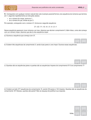 5
NÍVEL 2Respostas sem justiﬁcativa não serão consideradas
Correção
Regional
Correção
Nacional
Correção
Regional
Correção
Nacional
TOTAL
Correção
Regional
Correção
Nacional
Correção
Regional
Correção
Nacional
4. Começando com qualquer número natural não nulo é sempre possível formar uma sequência de números que termina
em 1, seguindo repetidamente as instruções abaixo:
• se o número for ímpar, soma-se 1;
• se o número for par, divide-se por 2.
Por exemplo, começando com o número 21, forma-se a seguinte sequência:
21→22→11→12→6→3→4→2→1
Nessa sequência aparecem nove números; por isso, dizemos que ela tem comprimento 9. Além disso, como ela começa
com um número ímpar, dizemos que ela é uma sequência ímpar.
a) Escreva a sequência que começa com 37.
b) Existem três sequências de comprimento 5, sendo duas pares e uma ímpar. Escreva essas sequências.
c) Quantas são as sequências pares e quantas são as sequências ímpares de comprimento 6? E de comprimento 7?
d) Existem ao todo 377 sequências de comprimento 15, sendo 233 pares e 144 ímpares. Quantas são as sequências de
comprimento 16? Dessas, quantas são pares? Não se esqueça de justiﬁcar sua resposta.
Correção
Regional
Correção
Nacional
 