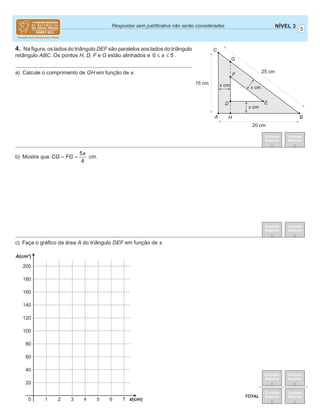 5
NÍVEL 3Respostas sem justiﬁcativa não serão consideradas
Correção
Regional
Correção
Nacional
Correção
Regional
Correção
Nacional
TOTAL
Correção
Regional
Correção
Nacional
Correção
Regional
Correção
Nacional
4. Na ﬁgura, os lados do triângulo DEF são paralelos aos lados do triângulo
retângulo ABC. Os pontos H, D, F e G estão alinhados e 0 5x≤ ≤ .
a) Calcule o comprimento de GH em função de x.
b) Mostre que
5
4
x
CG FG= = cm.
c) Faça o gráﬁco da área A do triângulo DEF em função de x.
B
E
F
G
25 cm
20 cm
15 cm x cm
x cm
x cm
HA
C
D
20
0 1 2 3 4 5 6 7
40
60
80
100
120
140
160
180
200
A(cm²)
x(cm)
 
