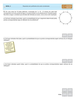 6
NÍVEL 3 Respostas sem justiﬁcativa não serão consideradas
Correção
Regional
Correção
Nacional
Correção
Regional
Correção
Nacional
TOTAL
Correção
Regional
Correção
Nacional
Correção
Regional
Correção
Nacional
5. Em uma caixa há 10 bolas idênticas, numeradas de 1 a 10. O número de cada bola
corresponde a um dos pontos da ﬁgura, os quais dividem a circunferência em 10 partes iguais.
Nos itens a seguir, considere que as bolas são retiradas ao acaso, uma a uma e sem reposição.
a) Se forem retiradas duas bolas, qual é a probabilidade de que o segmento determinado pelos
pontos correspondentes seja um diâmetro da circunferência?
b) Se forem retiradas três bolas, qual é a probabilidade de que os pontos correspondentes sejam vértices de um triângulo
retângulo?
c) Se forem retiradas quatro bolas, qual é a probabilidade de que os pontos correspondentes sejam vértices de um
retângulo?
Um ângulo
inscrito em uma
circunferência
é reto se e
somente se o arco
correspondente
é uma
semicircunferência.
 