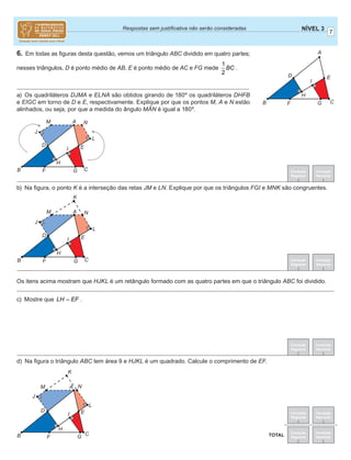 7
NÍVEL 3Respostas sem justiﬁcativa não serão consideradas
Correção
Regional
Correção
Nacional
Correção
Regional
Correção
Nacional
TOTAL
Correção
Regional
Correção
Nacional
Correção
Regional
Correção
Nacional
6. Em todas as ﬁguras desta questão, vemos um triângulo ABC dividido em quatro partes;
nesses triângulos, D é ponto médio de AB, E é ponto médio de AC e FG mede
1
2
BC .
a) Os quadriláteros DJMA e ELNA são obtidos girando de 180º os quadriláteros DHFB
e EIGC em torno de D e E, respectivamente. Explique por que os pontos M, A e N estão
alinhados, ou seja, por que a medida do ângulo MAN é igual a 180º.
b) Na ﬁgura, o ponto K é a interseção das retas JM e LN. Explique por que os triângulos FGI e MNK são congruentes.
d) Na ﬁgura o triângulo ABC tem área 9 e HJKL é um quadrado. Calcule o comprimento de EF.
Correção
Regional
Correção
Nacional
A
B C
D
F G
H
I
E
A
B C
D
F G
H
I
J
L
M N
E
A
B C
D
F G
H
I
J
K
M N
E
L
A
B C
D
F G
H
I
J
K
L
M N
E
Os itens acima mostram que HJKL é um retângulo formado com as quatro partes em que o triângulo ABC foi dividido.
c) Mostre que LH EF= .
^
 