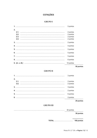 COTAÇÕES


                                                                    GRUPO I

1.	............................................................................................................	     5 pontos

2.	
      2.1.	   ...................................................................................................	   2 pontos
      2.2.	   ...................................................................................................	   2 pontos
      2.3.	   ...................................................................................................	   2 pontos
      2.4.	   ...................................................................................................	   2 pontos

3.	............................................................................................................	     2 pontos

4.	............................................................................................................	     4 pontos

5.	............................................................................................................	     5 pontos

6.	............................................................................................................	     5 pontos

7.	............................................................................................................	     5 pontos

8.	............................................................................................................	     6 pontos

9.  (A. ou B.)  ..........................................................................................	 10 pontos

                                                                                                                                50 pontos

                                                                   GRUPO II

1.	............................................................................................................	     3 pontos

2.	
      2.1.	 ...................................................................................................	     2 pontos
      2.2.	 ...................................................................................................	     2 pontos

3.	............................................................................................................	     3 pontos

4.	............................................................................................................	     2 pontos

5.	............................................................................................................	     6 pontos

6.	............................................................................................................	     2 pontos

                                                                                                                                20 pontos

                                                                  GRUPO III

................................................................................................................	 30 pontos

                                                                                                                                30 pontos



	TOTAL..........................................  100 pontos




                                                                                                               Prova 91/2.ª Ch. • Página 13/ 13
 