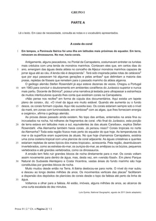 GRUPO I


                                                PARTE A


     Lê o texto. Em caso de necessidade, consulta as notas e o vocabulário apresentados.



                                                A costa do coral

 1     Em tempos, a Península Ibérica foi uma ilha em latitudes mais próximas do equador. Em terra,
       reinavam os dinossauros. No mar, havia corais.

           Antigamente, alguns pescadores, no Pontal da Carrapateira, costumavam entreter os turistas
       mais crédulos com uma lenda de monstros marinhos. Contavam eles que, em certos dias do
 5     ano, emergiam das águas desta aldeia no concelho de Aljezur monstros marinhos capazes de
       jorrar água até ao céu. A lenda não é despicienda1. Terá sido inspirada pelas rotas de cetáceos2
       que por aqui passavam há algumas gerações e pelas arribas3 que delimitam a maioria das
       praias, repletas de fósseis que remetem para o passado marinho da aldeia algarvia.
           O geólogo alemão Stefan Rosendahl já aqui esteve dezenas de vezes. Chegou a Portugal
10     em 1983 para concluir o doutoramento em ambientes coralíferos do Jurássico superior e nunca
       mais partiu. Docente de Biónica4, possui uma narrativa já testada para ultrapassar a estranheza
       de muitos interlocutores quando lhes conta que existiram corais na Carrapateira.
           «Não pense nos recifes5 em forma de cúpula dos documentários. Aqui existia um tapete
       plano de corais», diz. «O nível da água era muito estável. Quando ele aumenta ou o fundo
15     desce, os corais formam cúpulas. Aqui não sucedia isso. Os corais estariam sempre sob o nível
       da maré, em zonas com luminosidade, em simbiose6 com as algas, que lhes forneciam energia
       e oxigénio», afirma o geólogo alemão.
           As provas desse passado ainda existem. No topo das arribas, enterrados na areia fina ou
       incrustados na rocha, há milhares de fragmentos de coral. «No final do Jurássico, esta porção
20     de terra estava em latitudes mais a sul, equivalentes às das atuais Caraíbas», explica Stefan
       Rosendahl. «Na Alemanha também havia corais. Já pensou nisso? Corais tropicais no norte
       da Alemanha? Toda esta região ficava mais perto do equador do que hoje. As temperaturas do
       mar e da superfície eram superiores às atuais. No que hoje chamamos Carrapateira, existiria
       uma zona costeira tropical com uma planície de coral adjacente. As águas cristalinas e quentes
25     estariam repletas de seres típicos dos mares tropicais», acrescenta. Pela região, deambulavam
       invertebrados, como as estrelas-do-mar, os ouriços-do-mar, as amêijoas ou os búzios, pequenos
       vertebrados e até grandes vertebrados, como os dinossauros.
           A erosão tem feito ruir grandes blocos de rocha diretamente para o mar. Os corais voltam
       assim novamente para dentro de água, mas, desta vez, em «versão fóssil». Em pleno Parque
30     Natural do Sudoeste Alentejano e Costa Vicentina, vastas áreas do fundo marinho são hoje
       constituídas por grandes blocos de rocha.
           Muito mudou desde então na Terra. A Ibéria deslocou-se para norte. O nível do mar subiu
       e desceu ao longo destes milhões de anos. Os movimentos verticais das placas7 facilitaram
       a dispersão dos depósitos de planícies de corais desde o topo da falésia até perto da linha de
35     água.
           Voltamos a olhar para a falésia. Ali estão, imóveis, alguns milhões de anos, ao alcance de
       uma curta escalada de dez minutos.
                                                       Luís Quinta, National Geographic, agosto de 2011 (texto adaptado)




Prova 91/2.ª Ch. • Página 2/ 13
 
