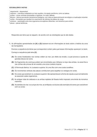 VOCABULÁRIO E NOTAS

1  despicienda – desprezável.
2 cetáceos    – mamíferos adaptados ao meio aquático, de aspeto pisciforme, como as baleias.
3 arribas – zonas rochosas escarpadas e íngremes, na costa; falésias.
4 Biónica – ciência que estuda mecanismos biológicos, com vista ao desenvolvimento tecnológico e à aplicação industrial.
   
5 recifes – formações que resultam do crescimento de colónias de pólipos de corais.
6 simbiose – associação entre dois organismos de espécies diferentes, com benefício para ambos.
7 placas – placas tectónicas.




      Responde aos itens que se seguem, de acordo com as orientações que te são dadas.




1.  As afirmações apresentadas de (A) a (G) baseiam-se em informações do texto sobre a história da zona
    da Carrapateira.

      Escreve a sequência de letras que corresponde à ordem pela qual essas informações aparecem no texto.

      Começa a sequência pela letra (C).

     (A)  corais fossilizados nas rochas voltam ao mar, por efeito da erosão, a qual provoca a queda de
         Os
         grandes blocos de rocha.

     (B)  fragmentos de coral que podem ser encontrados aos milhares no topo das arribas, na areia fina e
         Os
         nas rochas são provas de ter existido uma zona costeira tropical.

     (C)  Península Ibérica, no Jurássico superior, foi uma ilha com uma costa coralífera.
         A

     (D)  movimentos verticais das placas contribuíram para espalhar os vestígios de corais.
         Os

     (E)  corais que existiram no Jurássico superior não apresentavam a forma de cúpula a que normalmente
         Os
         se associam estes organismos.

     (F)  antigas rotas de cetáceos e as arribas repletas de fósseis terão inspirado uma lenda de monstros
         As
         marinhos.

     (G)  estrelas-do-mar, os ouriços-do-mar, as amêijoas e os búzios são exemplos de seres que coexistiram
         As
         com os corais.




                                                                                    Prova 91/2.ª Ch. • Página 3/ 13
 