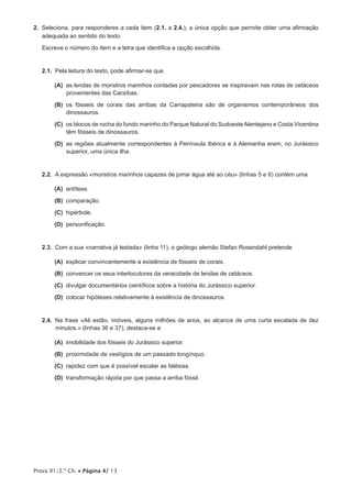 2.  Seleciona, para responderes a cada item (2.1. a 2.4.), a única opção que permite obter uma afirmação
    adequada ao sentido do texto.

   Escreve o número do item e a letra que identifica a opção escolhida.


   2.1.  Pela leitura do texto, pode afirmar-se que

      (A)  lendas de monstros marinhos contadas por pescadores se inspiravam nas rotas de cetáceos
          as
          provenientes das Caraíbas.

      (B)  fósseis de corais das arribas da Carrapateira são de organismos contemporâneos dos
          os
          dinossauros.

      (C)  blocos de rocha do fundo marinho do Parque Natural do Sudoeste Alentejano e Costa Vicentina
          os
          têm fósseis de dinossauros.

      (D)  regiões atualmente correspondentes à Península Ibérica e à Alemanha eram, no Jurássico
          as
          superior, uma única ilha.


   2.2.  A expressão «monstros marinhos capazes de jorrar água até ao céu» (linhas 5 e 6) contém uma

      (A) antítese.

      (B) comparação.

      (C) hipérbole.

      (D) personificação.


   2.3.  Com a sua «narrativa já testada» (linha 11), o geólogo alemão Stefan Rosendahl pretende

      (A) explicar convincentemente a existência de fósseis de corais.

      (B) convencer os seus interlocutores da veracidade de lendas de cetáceos.

      (C) divulgar documentários científicos sobre a história do Jurássico superior.

      (D) colocar hipóteses relativamente à existência de dinossauros.


   2.4.  Na frase «Ali estão, imóveis, alguns milhões de anos, ao alcance de uma curta escalada de dez
         minutos.» (linhas 36 e 37), destaca-se a

      (A) imobilidade dos fósseis do Jurássico superior.

      (B) proximidade de vestígios de um passado longínquo.

      (C) rapidez com que é possível escalar as falésias.

      (D) transformação rápida por que passa a arriba fóssil.




Prova 91/2.ª Ch. • Página 4/ 13
 