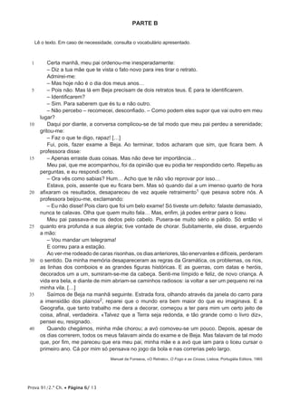 PARTE B


     Lê o texto. Em caso de necessidade, consulta o vocabulário apresentado.



 1         Certa manhã, meu pai ordenou-me inesperadamente:
           – Diz a tua mãe que te vista o fato novo para ires tirar o retrato.
           Admirei-me:
           – Mas hoje não é o dia dos meus anos…
 5         – Pois não. Mas lá em Beja precisam de dois retratos teus. É para te identificarem.
           – Identificarem?
           – Sim. Para saberem que és tu e não outro.
           – Não percebo – recomecei, desconfiado. – Como podem eles supor que vai outro em meu
       lugar?
10         Daqui por diante, a conversa complicou-se de tal modo que meu pai perdeu a serenidade;
       gritou-me:
           – Faz o que te digo, rapaz! […]
           Fui, pois, fazer exame a Beja. Ao terminar, todos acharam que sim, que ficara bem. A
       professora disse:
15         – Apenas erraste duas coisas. Mas não deve ter importância…
           Meu pai, que me acompanhou, foi da opinião que eu podia ter respondido certo. Repetiu as
       perguntas, e eu respondi certo.
           – Ora vês como sabias? Hum… Acho que te não vão reprovar por isso…
           Estava, pois, assente que eu ficara bem. Mas só quando daí a um imenso quarto de hora
20     afixaram os resultados, desapareceu de vez aquele retraimento1 que pesava sobre nós. A
       professora beijou-me, exclamando:
           – Eu não disse! Pois claro que foi um belo exame! Só tiveste um defeito: falaste demasiado,
       nunca te calavas. Olha que quem muito fala… Mas, enfim, já podes entrar para o liceu.
           Meu pai passava-me os dedos pelo cabelo. Pusera-se muito sério e pálido. Só então vi
25     quanto era profunda a sua alegria; tive vontade de chorar. Subitamente, ele disse, erguendo
       a mão:
           – Vou mandar um telegrama!
           E correu para a estação.
           Ao ver-me rodeado de caras risonhas, os dias anteriores, tão enervantes e difíceis, perderam
30     o sentido. Da minha memória desapareceram as regras da Gramática, os problemas, os rios,
       as linhas dos comboios e as grandes figuras históricas. E as guerras, com datas e heróis,
       decorados um a um, sumiram-se-me da cabeça. Senti-me límpido e feliz, de novo criança. A
       vida era bela, e diante de mim abriam-se caminhos radiosos: ia voltar a ser um pequeno rei na
       minha vila. […]
35         Saímos de Beja na manhã seguinte. Estrada fora, olhando através da janela do carro para
       a imensidão dos plainos2, reparei que o mundo era bem maior do que eu imaginava. E a
       Geografia, que tanto trabalho me dera a decorar, começou a ter para mim um certo jeito de
       coisa, afinal, verdadeira. «Talvez que a Terra seja redonda, e tão grande como o livro diz»,
       pensei eu, resignado.
40         Quando chegámos, minha mãe chorou; a avó comoveu-se um pouco. Depois, apesar de
       os dias correrem, todos os meus falavam ainda do exame e de Beja. Mas falavam de tal modo
       que, por fim, me pareceu que era meu pai, minha mãe e a avó que iam para o liceu cursar o
       primeiro ano. Cá por mim só pensava no jogo da bola e nas correrias pelo largo.
                                       Manuel da Fonseca, «O Retrato», O Fogo e as Cinzas, Lisboa, Portugália Editora, 1965




Prova 91/2.ª Ch. • Página 6/ 13
 