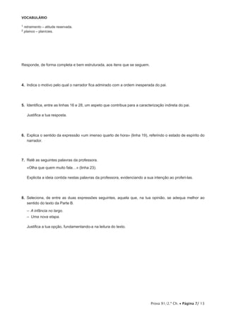 VOCABULÁRIO

1   retraimento – atitude reservada.
2   plainos – planícies.




Responde, de forma completa e bem estruturada, aos itens que se seguem.




4.  Indica o motivo pelo qual o narrador fica admirado com a ordem inesperada do pai.




5.  Identifica, entre as linhas 16 e 28, um aspeto que contribua para a caracterização indireta do pai.

     Justifica a tua resposta.




6.  Explica o sentido da expressão «um imenso quarto de hora» (linha 19), referindo o estado de espírito do
    narrador.




7.  Relê as seguintes palavras da professora.

     «Olha que quem muito fala…» (linha 23).

     Explicita a ideia contida nestas palavras da professora, evidenciando a sua intenção ao proferi-las.




8.  Seleciona, de entre as duas expressões seguintes, aquela que, na tua opinião, se adequa melhor ao
    sentido do texto da Parte B.

     –  A infância no largo.
     –  Uma nova etapa.

     Justifica a tua opção, fundamentando-a na leitura do texto.




                                                                               Prova 91/2.ª Ch. • Página 7/ 13
 