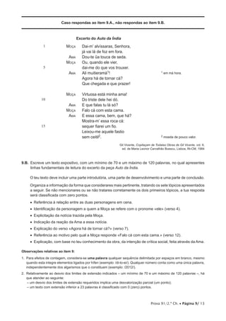 Caso respondas ao item 9.A., não respondas ao item 9.B.



                                    Excerto do Auto da Índia
              1              Moça      Dai-m’ alvíssaras, Senhora,
                                       já vai lá de foz em fora.
                              Ama      Dou-te ũa touca de seda.
                             Moça      Ou, quando ele vier,
              5                        dai-me do que vos trouxer.
                              Ama      Ali muitieramá1!                                       1   em má hora.
                                       Agora há de tornar cá?
                                       Que chegada e que prazer!

                             Moça      Virtuosa está minha ama!
            10                         Do triste dele hei dó.
                              Ama      E que falas tu lá só?
                             Moça      Falo cá com esta cama.
                              Ama      E essa cama, bem, que há?
                                       Mostra-m’ essa roca cá:
            15                         sequer fiarei um fio.
                                       Leixou-me aquele fastio
                                       sem ceitil2.                                           2   moeda de pouco valor.

                                                               Gil Vicente, Copilaçam de Todalas Obras de Gil Vicente, vol. II,
                                                                ed. de Maria Leonor Carvalhão Buescu, Lisboa, IN-CM, 1984



9.B. 
     Escreve um texto expositivo, com um mínimo de 70 e um máximo de 120 palavras, no qual apresentes
     linhas fundamentais de leitura do excerto da peça Auto da Índia.

     O teu texto deve incluir uma parte introdutória, uma parte de desenvolvimento e uma parte de conclusão.

     Organiza a informação da forma que considerares mais pertinente, tratando os sete tópicos apresentados
     a seguir. Se não mencionares ou se não tratares corretamente os dois primeiros tópicos, a tua resposta
     será classificada com zero pontos.
     •   eferência à relação entre as duas personagens em cena.
        R
     •  Identificação da personagem a quem a Moça se refere com o pronome «ele» (verso 4).
     •  Explicitação da notícia trazida pela Moça.
     •  Indicação da reação da Ama a essa notícia.
     •  Explicação do verso «Agora há de tornar cá?» (verso 7).
     •  Referência ao motivo pelo qual a Moça responde «Falo cá com esta cama.» (verso 12).
     •  Explicação, com base no teu conhecimento da obra, da intenção de crítica social, feita através da Ama.

Observações relativas ao item 9:
1.  ara efeitos de contagem, considera-se uma palavra qualquer sequência delimitada por espaços em branco, mesmo
   P
   quando esta integre elementos ligados por hífen (exemplo: /di-lo-ei/). Qualquer número conta como uma única palavra,
   independentemente dos algarismos que o constituam (exemplo: /2012/).
2.  elativamente ao desvio dos limites de extensão indicados – um mínimo de 70 e um máximo de 120 palavras –, há
   R
   que atender ao seguinte:
    – um desvio dos limites de extensão requeridos implica uma desvalorização parcial (um ponto);
    – um texto com extensão inferior a 23 palavras é classificado com 0 (zero) pontos.



                                                                                      Prova 91/2.ª Ch. • Página 9/ 13
 