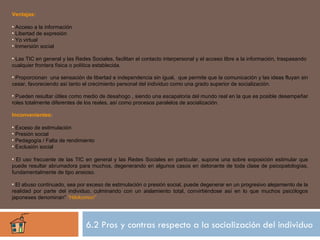 Ventajas:

• Acceso a la información
• Libertad de expresión
• Yo virtual
• Inmersión social

• Las TIC en general y las Redes Sociales, facilitan el contacto interpersonal y el acceso libre a la información, traspasando
cualquier frontera física o política establecida.

• Proporcionan una sensación de libertad e independencia sin igual, que permite que la comunicación y las ideas fluyan sin
cesar, favoreciendo así tanto el crecimiento personal del individuo como una grado superior de socialización.

• Pueden resultar útiles como medio de desahogo , siendo una escapatoria del mundo real en la que es posible desempeñar
roles totalmente diferentes de los reales, así como procesos paralelos de socialización.

Inconvenientes:

• Exceso de estimulación
• Presión social
• Pedagogía / Falta de rendimiento
• Exclusión social

• El uso frecuente de las TIC en general y las Redes Sociales en particular, supone una sobre exposición estimular que
puede resultar abrumadora para muchos, degenerando en algunos casos en detonante de toda clase de psicopatologías,
fundamentalmente de tipo ansioso.

• El abuso continuado, sea por exceso de estimulación o presión social, puede degenerar en un progresivo alejamiento de la
realidad por parte del individuo, culminando con un aislamiento total, convirtiéndose así en lo que muchos psicólogos
japoneses denominan” “Hikikomori”




                               6.2 Pros y contras respecto a la socialización del individuo
 