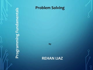 Problem Solving
by
REHAN IJAZ
ProgrammingFundamentals
 
