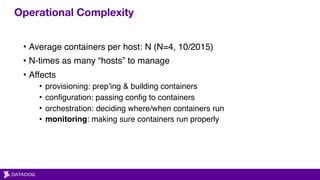 Operational Complexity
• Average containers per host: N (N=4, 10/2015)
• N-times as many “hosts” to manage
• Affects
• provisioning: prep’ing & building containers
• configuration: passing config to containers
• orchestration: deciding where/when containers run
• monitoring: making sure containers run properly
 