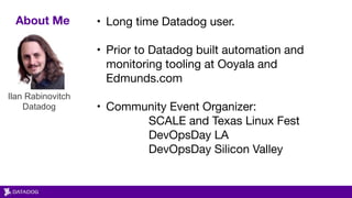 About Me • Long time Datadog user. 

• Prior to Datadog built automation and
monitoring tooling at Ooyala and
Edmunds.com 
• Community Event Organizer:

SCALE and Texas Linux Fest

DevOpsDay LA 

DevOpsDay Silicon Valley
Ilan Rabinovitch 
Datadog
 