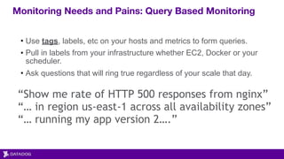 Monitoring Needs and Pains: Query Based Monitoring
“Show me rate of HTTP 500 responses from nginx”
“… in region us-east-1 across all availability zones”
“… running my app version 2….”
• Use tags, labels, etc on your hosts and metrics to form queries.
• Pull in labels from your infrastructure whether EC2, Docker or your
scheduler.
• Ask questions that will ring true regardless of your scale that day.
 