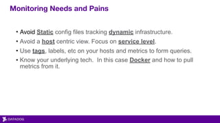 Monitoring Needs and Pains
• Avoid Static config files tracking dynamic infrastructure.
• Avoid a host centric view. Focus on service level.
• Use tags, labels, etc on your hosts and metrics to form queries.
• Know your underlying tech. In this case Docker and how to pull
metrics from it.
 